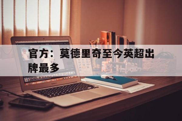 官方:莫德里奇至今英超出牌最多的简单介绍 官方:莫德里奇至今英超出牌最多的简单介绍